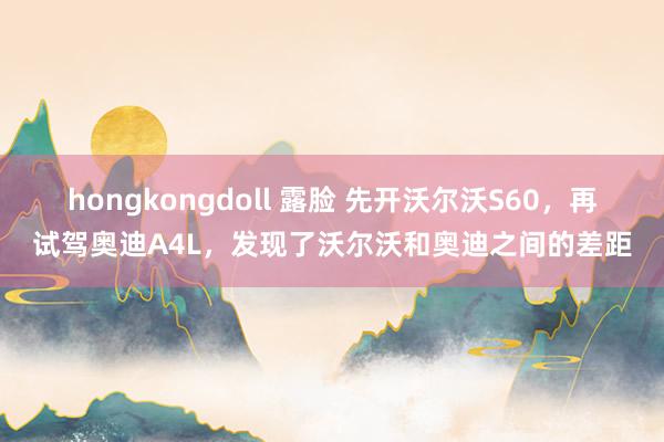 hongkongdoll 露脸 先开沃尔沃S60，再试驾奥迪A4L，发现了沃尔沃和奥迪之间的差距