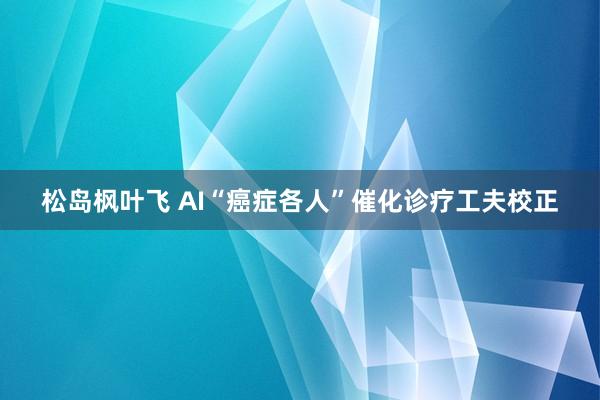 松岛枫叶飞 AI“癌症各人”催化诊疗工夫校正