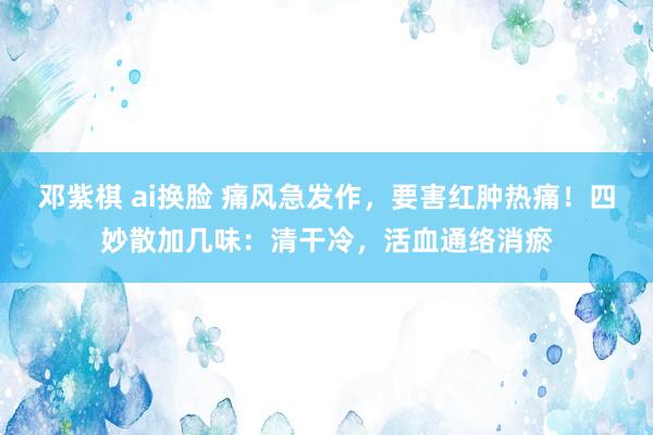 邓紫棋 ai换脸 痛风急发作，要害红肿热痛！四妙散加几味：清干冷，活血通络消瘀