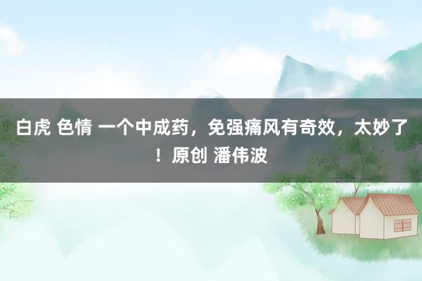 白虎 色情 一个中成药，免强痛风有奇效，太妙了！原创 潘伟波