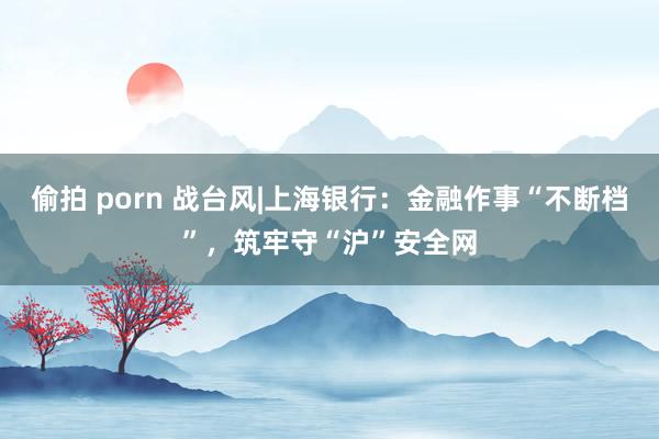 偷拍 porn 战台风|上海银行：金融作事“不断档”，筑牢守“沪”安全网