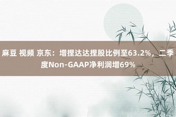 麻豆 视频 京东：增捏达达捏股比例至63.2%，二季度Non-GAAP净利润增69%