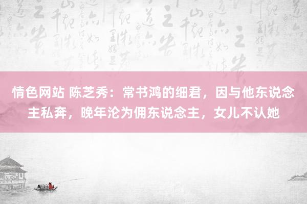 情色网站 陈芝秀：常书鸿的细君，因与他东说念主私奔，晚年沦为佣东说念主，女儿不认她