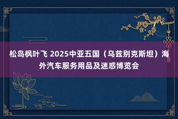 松岛枫叶飞 2025中亚五国（乌兹别克斯坦）海外汽车服务用品及迷惑博览会