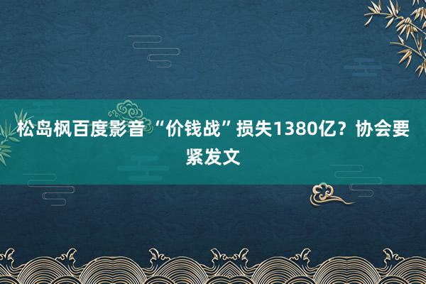 松岛枫百度影音 “价钱战”损失1380亿？协会要紧发文