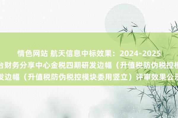 情色网站 航天信息中标效果：2024-2025年中国联通软研院处置中台财务分享中心金税四期研发边幅（升值税防伪税控模块委用竖立）评审效果公示