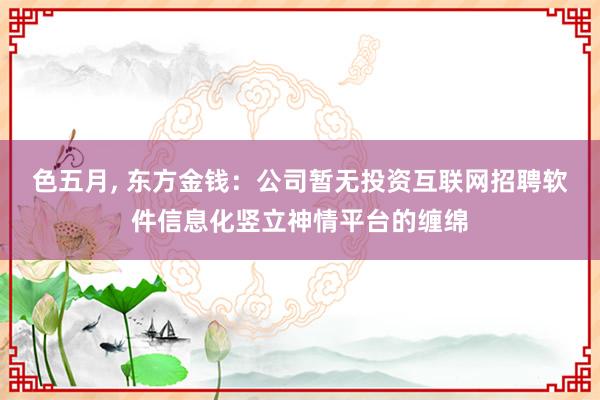 色五月， 东方金钱：公司暂无投资互联网招聘软件信息化竖立神情平台的缠绵