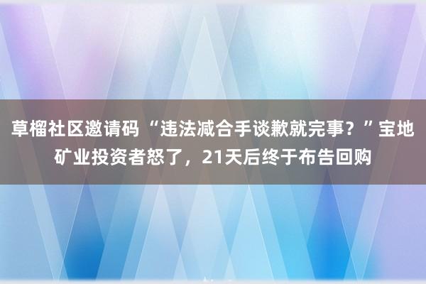 草榴社区邀请码 “违法减合手谈歉就完事？”宝地矿业投资者怒了，21天后终于布告回购