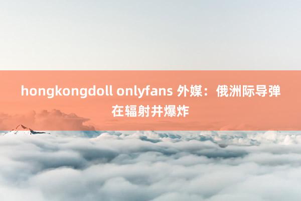 hongkongdoll onlyfans 外媒：俄洲际导弹在辐射井爆炸