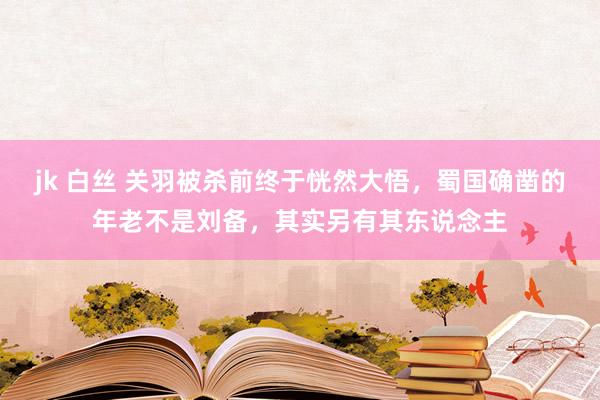 jk 白丝 关羽被杀前终于恍然大悟，蜀国确凿的年老不是刘备，其实另有其东说念主