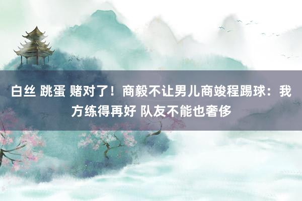 白丝 跳蛋 赌对了！商毅不让男儿商竣程踢球：我方练得再好 队友不能也奢侈