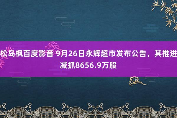 松岛枫百度影音 9月26日永辉超市发布公告，其推进减抓8656.9万股