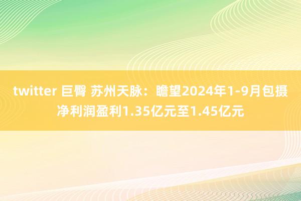 twitter 巨臀 苏州天脉：瞻望2024年1-9月包摄净利润盈利1.35亿元至1.45亿元