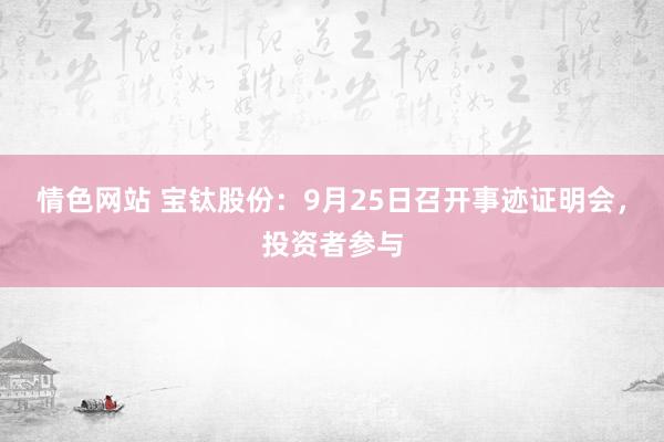 情色网站 宝钛股份：9月25日召开事迹证明会，投资者参与