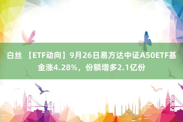 白丝 【ETF动向】9月26日易方达中证A50ETF基金涨4.28%，份额增多2.1亿份