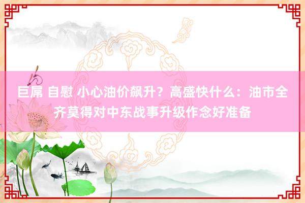 巨屌 自慰 小心油价飙升？高盛快什么：油市全齐莫得对中东战事升级作念好准备