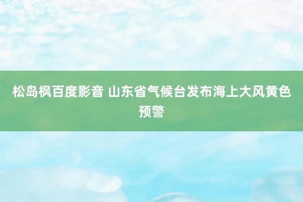 松岛枫百度影音 山东省气候台发布海上大风黄色预警