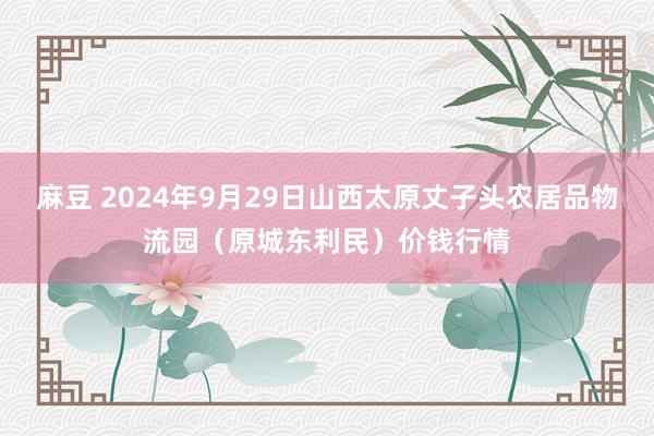 麻豆 2024年9月29日山西太原丈子头农居品物流园（原城东利民）价钱行情