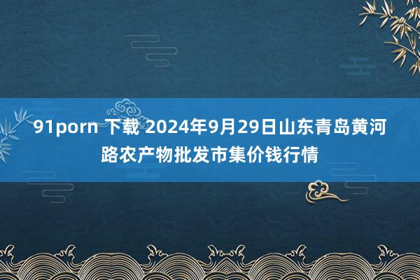 91porn 下载 2024年9月29日山东青岛黄河路农产物批发市集价钱行情