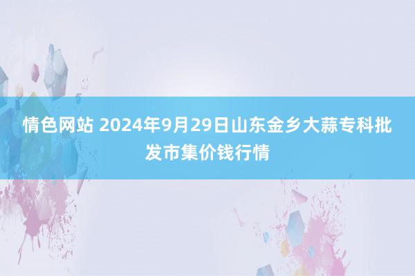 情色网站 2024年9月29日山东金乡大蒜专科批发市集价钱行情