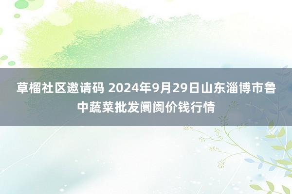 草榴社区邀请码 2024年9月29日山东淄博市鲁中蔬菜批发阛阓价钱行情