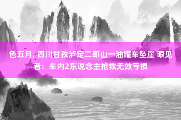 色五月， 四川甘孜泸定二郎山一油罐车坠崖 眼见者：车内2东说念主抢救无效亏损