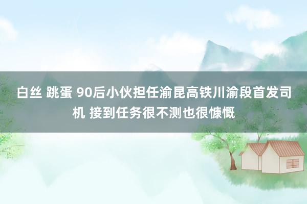 白丝 跳蛋 90后小伙担任渝昆高铁川渝段首发司机 接到任务很不测也很慷慨