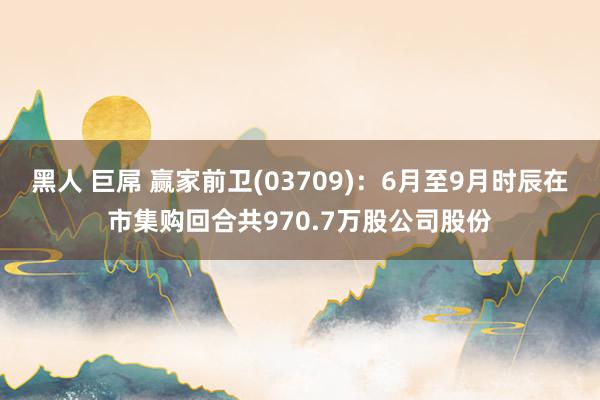 黑人 巨屌 赢家前卫(03709)：6月至9月时辰在市集购回合共970.7万股公司股份