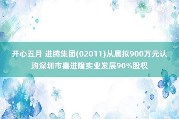 开心五月 进腾集团(02011)从属拟900万元认购深圳市嘉进隆实业发展90%股权