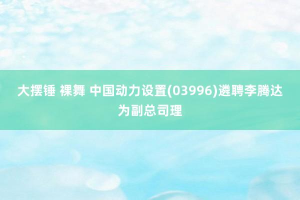 大摆锤 裸舞 中国动力设置(03996)遴聘李腾达为副总司理