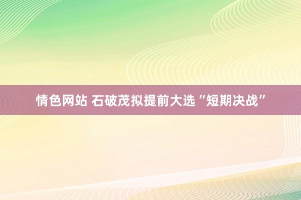 情色网站 石破茂拟提前大选“短期决战”