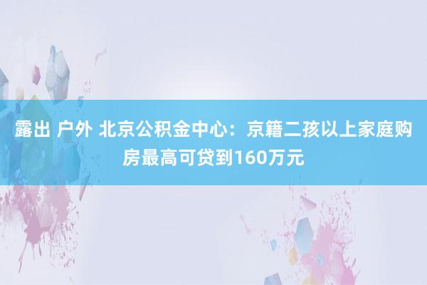 露出 户外 北京公积金中心：京籍二孩以上家庭购房最高可贷到160万元