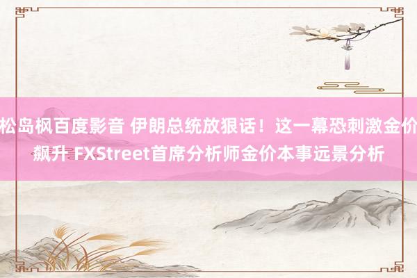 松岛枫百度影音 伊朗总统放狠话！这一幕恐刺激金价飙升 FXStreet首席分析师金价本事远景分析