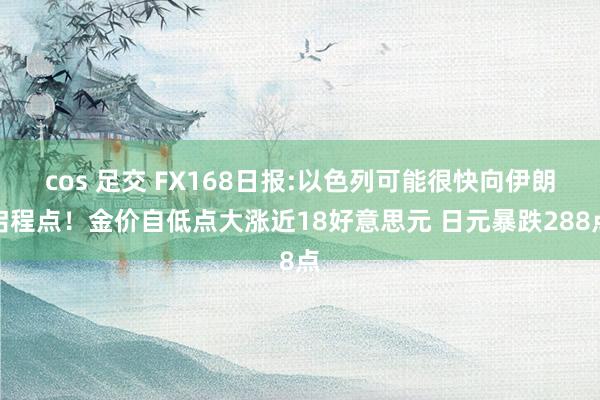 cos 足交 FX168日报:以色列可能很快向伊朗启程点！金价自低点大涨近18好意思元 日元暴跌288点