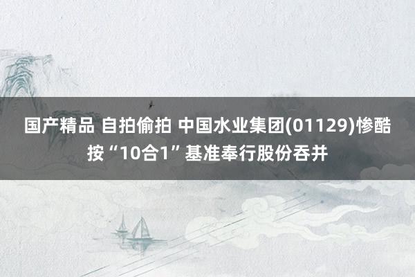 国产精品 自拍偷拍 中国水业集团(01129)惨酷按“10合1”基准奉行股份吞并