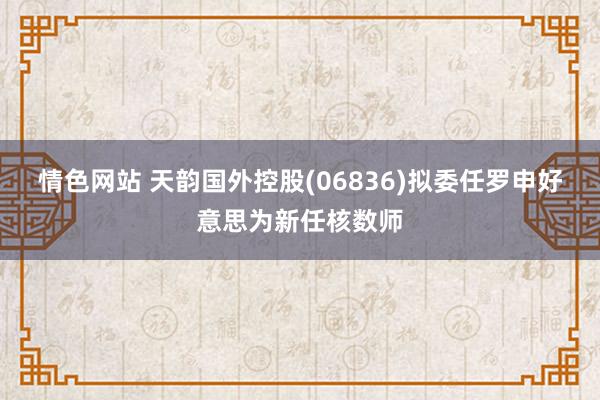 情色网站 天韵国外控股(06836)拟委任罗申好意思为新任核数师