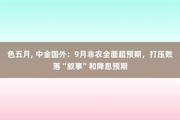 色五月， 中金国外：9月非农全面超预期，打压败落“叙事”和降息预期