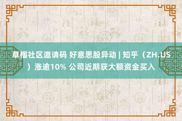 草榴社区邀请码 好意思股异动 | 知乎（ZH.US）涨逾10% 公司近期获大额资金买入