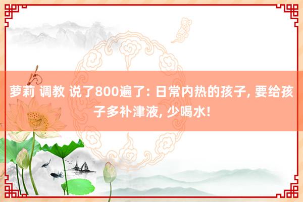 萝莉 调教 说了800遍了: 日常内热的孩子， 要给孩子多补津液， 少喝水!