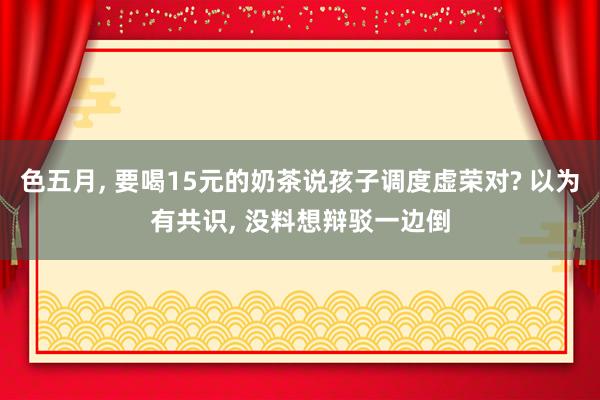 色五月， 要喝15元的奶茶说孩子调度虚荣对? 以为有共识， 没料想辩驳一边倒