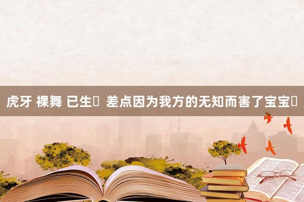 虎牙 裸舞 已生❗差点因为我方的无知而害了宝宝❗