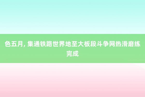 色五月， 集通铁路世界地至大板段斗争网热滑磨练完成