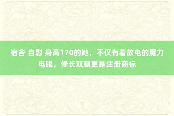 宿舍 自慰 身高170的她，不仅有着放电的魔力电眼，修长双腿更是注册商标