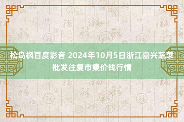 松岛枫百度影音 2024年10月5日浙江嘉兴蔬菜批发往复市集价钱行情