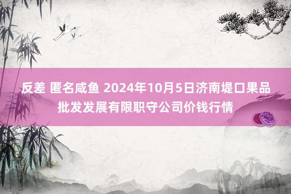 反差 匿名咸鱼 2024年10月5日济南堤口果品批发发展有限职守公司价钱行情