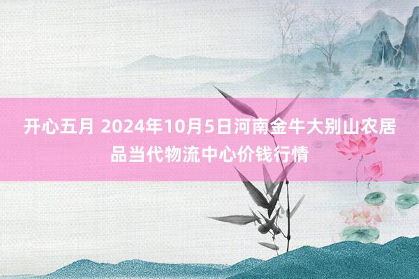 开心五月 2024年10月5日河南金牛大别山农居品当代物流中心价钱行情