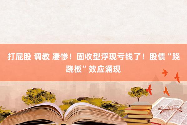 打屁股 调教 凄惨！固收型浮现亏钱了！股债“跷跷板”效应涌现