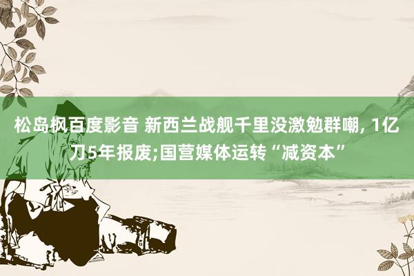 松岛枫百度影音 新西兰战舰千里没激勉群嘲， 1亿刀5年报废;国营媒体运转“减资本”