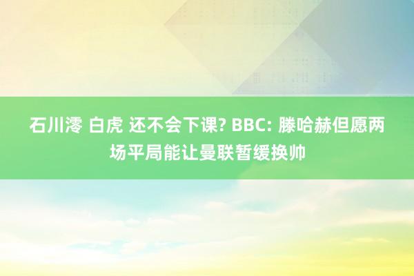 石川澪 白虎 还不会下课? BBC: 滕哈赫但愿两场平局能让曼联暂缓换帅