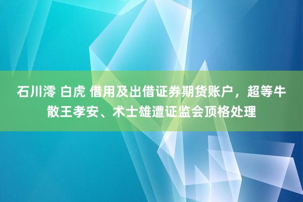 石川澪 白虎 借用及出借证券期货账户，超等牛散王孝安、术士雄遭证监会顶格处理